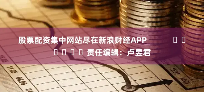 股票配资集中网站尽在新浪财经APP            						责任编辑：卢昱君